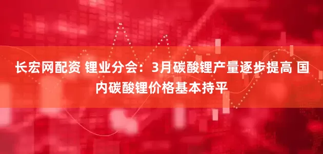 长宏网配资 锂业分会：3月碳酸锂产量逐步提高 国内碳酸锂价格基本持平