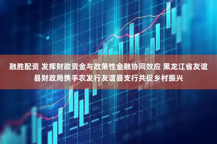 融胜配资 发挥财政资金与政策性金融协同效应 黑龙江省友谊县财政局携手农发行友谊县支行共促乡村振兴