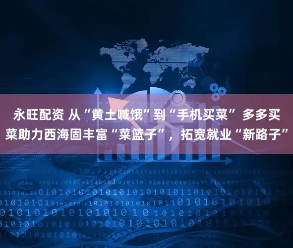 永旺配资 从“黄土喊饿”到“手机买菜” 多多买菜助力西海固丰富“菜篮子”，拓宽就业“新路子”