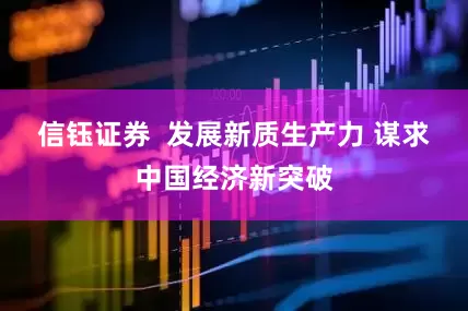 信钰证券  发展新质生产力 谋求中国经济新突破