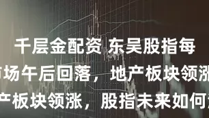 千层金配资 东吴股指每日观点 |市场午后回落，地产板块领涨，股指未来如何演绎？
