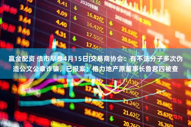 赢金配资 债市早参4月15日|交易商协会：有不法分子多次伪造公文公章诈骗，已报案；格力地产原董事长鲁君四被查