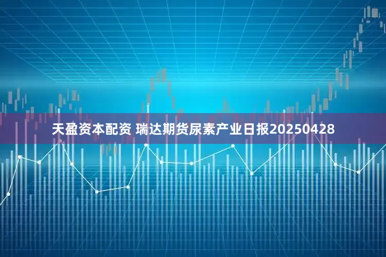 天盈资本配资 瑞达期货尿素产业日报20250428