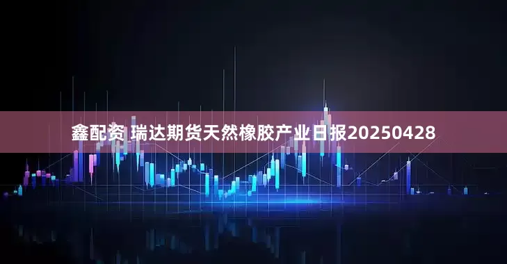 鑫配资 瑞达期货天然橡胶产业日报20250428