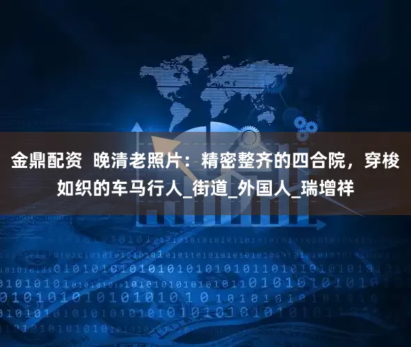 金鼎配资  晚清老照片：精密整齐的四合院，穿梭如织的车马行人_街道_外国人_瑞增祥