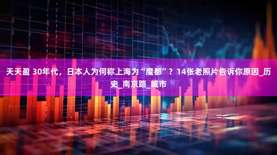 天天盈 30年代，日本人为何称上海为“魔都”？14张老照片告诉你原因_历史_南京路_城市