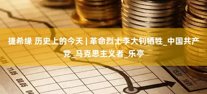 捷希缘 历史上的今天 | 革命烈士李大钊牺牲_中国共产党_马克思主义者_乐亭