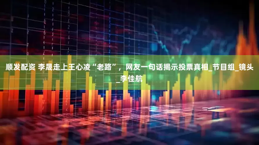 顺发配资 李晟走上王心凌“老路”，网友一句话揭示投票真相_节目组_镜头_李佳航