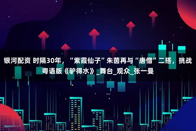 银河配资 时隔30年，“紫霞仙子”朱茵再与“唐僧”二搭，挑战粤语版《驴得水》_舞台_观众_张一曼