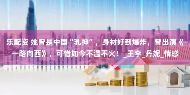 乐配资 她曾是中国“乳神”，身材好到爆炸，曾出演《一路向西》，可惜如今不温不火！_王李_丹妮_情感