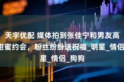 天宇优配 媒体拍到张佳宁和男友高至霆甜蜜约会，粉丝纷纷送祝福_明星_情侣_狗狗
