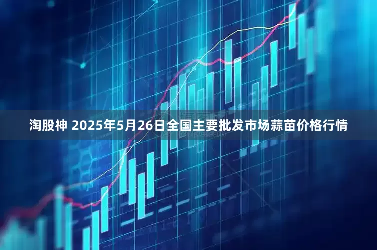 淘股神 2025年5月26日全国主要批发市场蒜苗价格行情