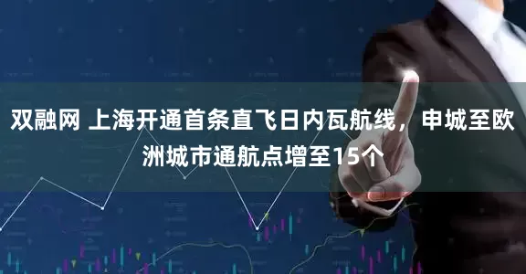 双融网 上海开通首条直飞日内瓦航线，申城至欧洲城市通航点增至15个