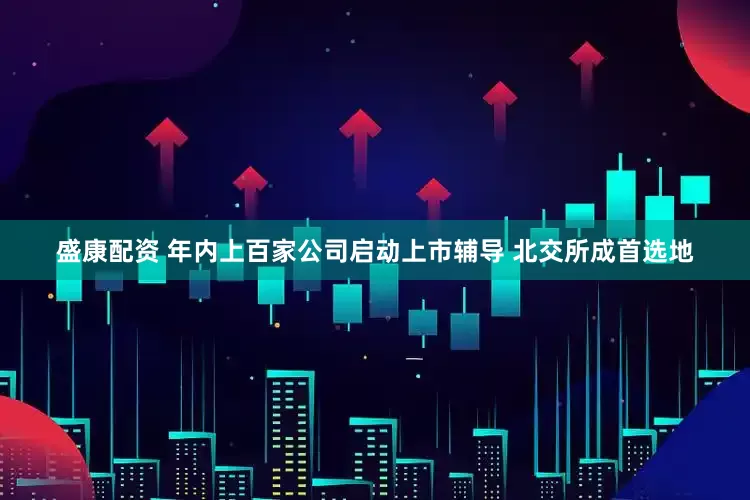 盛康配资 年内上百家公司启动上市辅导 北交所成首选地