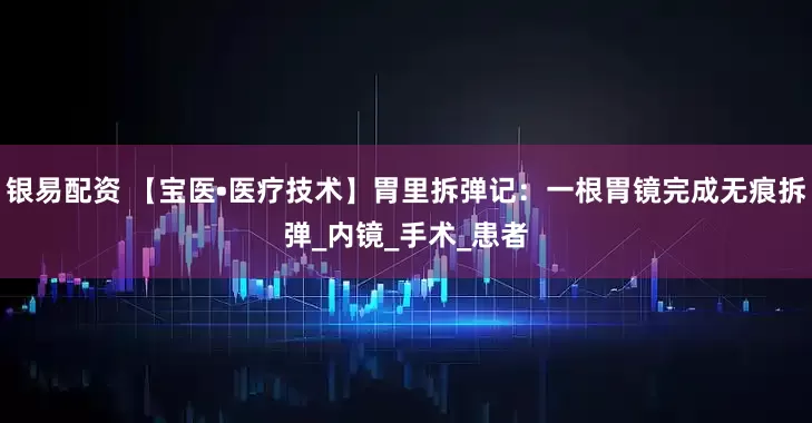 银易配资 【宝医•医疗技术】胃里拆弹记：一根胃镜完成无痕拆弹_内镜_手术_患者