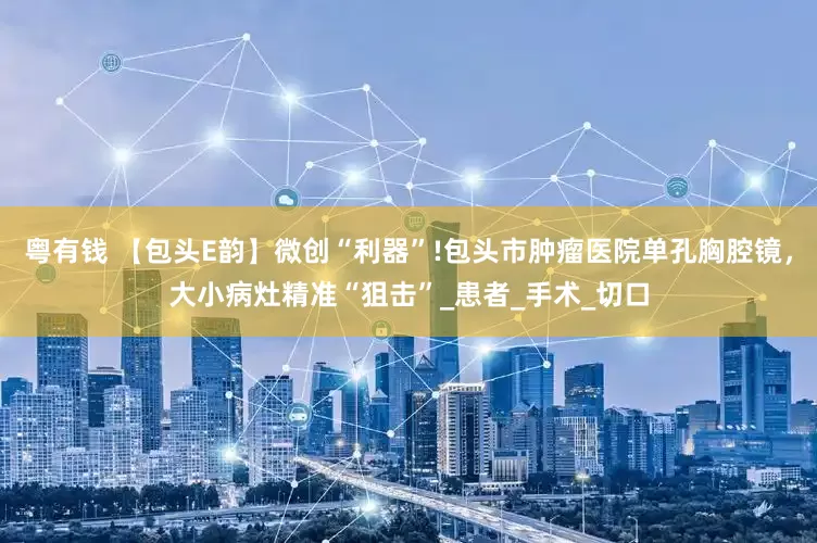 粤有钱 【包头E韵】微创“利器”!包头市肿瘤医院单孔胸腔镜，大小病灶精准“狙击”_患者_手术_切口