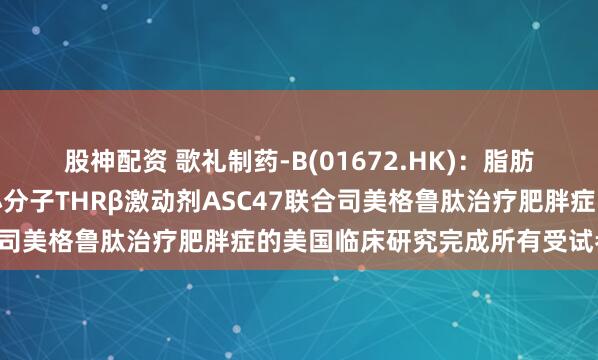 股神配资 歌礼制药-B(01672.HK)：脂肪靶向、每月一次注射的小分子THRβ激动剂ASC47联合司美格鲁肽治疗肥胖症的美国临床研究完成所有受试者给药