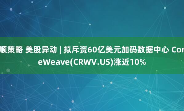 顺策略 美股异动 | 拟斥资60亿美元加码数据中心 CoreWeave(CRWV.US)涨近10%