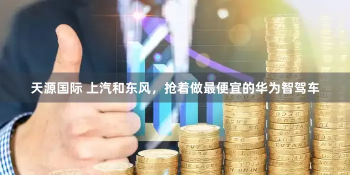 天源国际 上汽和东风，抢着做最便宜的华为智驾车