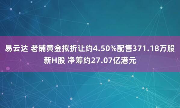 易云达 老铺黄金拟折让约4.50%配售371.18万股新H股 净筹约27.07亿港元