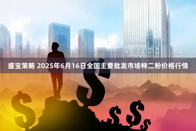 盛宝策略 2025年6月16日全国主要批发市场特二粉价格行情