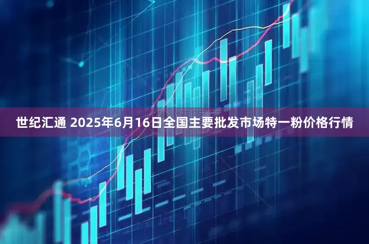 世纪汇通 2025年6月16日全国主要批发市场特一粉价格行情