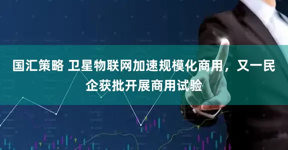 国汇策略 卫星物联网加速规模化商用，又一民企获批开展商用试验