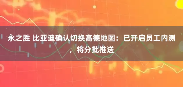 永之胜 比亚迪确认切换高德地图：已开启员工内测，将分批推送